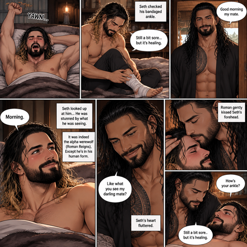 Part 3 of the Werewolf x Human story.Still in the alpha werewolf’s den.The next morning,Seth Rollins woke up,He slowly sat up,Then he yawned and stretched his arms out.He checked his bandaged ankle (Witch he sprained while he tried to run from the alpha werewolf the first time they met btw).Then he heard the alpha werewolf’s voice in a sweet tone “Good morning my mate”. Seth smiled. “Morning” said Seth.He looked up at him…He was stunned by what he was seeing.It was indeed the alpha werewolf (Roman Reigns),Except he’s in his human form.Seth was flustered by how handsome the alpha looked.Roman smiled.”Like what you see my darling mate?” Asked the alpha.Seth’s heart fluttered.Roman gently kissed Seth’s forehead. “How’s your ankle” Roman asked softly. “Still a bit sore..but it’s healing” Seth said softly