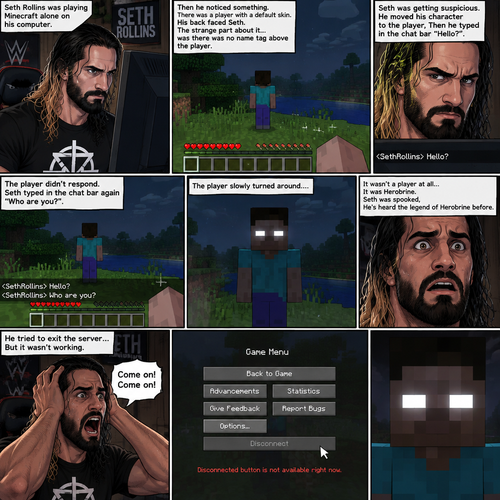 Seth Rollins was playing Minecraft alone on his computer,Then he noticed something. There was a player with a default skin,His back faced Seth. The strange part about it…was there was no name tag above the player. Seth was getting suspicious. He moved his character to the player,Then he typed in the chat bar “Hello?”. The player didn’t respond. Seth typed in the chat bar again “Who are you?”. The player slowly turned around….it wasn’t a player at all….It was Herobrine. Seth was spooked,He’s heard the legend of Herobrine before. He tried to exit the server…But it wasn’t working