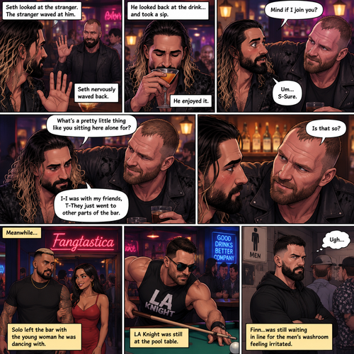 (Previously). Seth Rollins and his friends Finn Bálor,Solo Sikoa and LA Knight arrived at a bar called “Fangtastica”. LA Knight went to a pool table,Solo was approached by a young woman who invited him to dance with her,he accepted and got on the dance floor with her,Finn went to the men’s bathroom only to find that the line for it was too long,He was not happy about it,Seth sat alone at a bar table,A server brought him a drink he never ordered for,The server pointed at a stranger (Jon Moxley) and told Seth that he ordered it for him. (And now part 2). Seth looked at the stranger. The stranger waved at him. Seth nervously waved back,he looked back at the drink…and took a sip. He enjoyed it. The stranger must’ve gotten up because the next thing Seth knew the stranger was suddenly right next to him. “Mind if I join you?” Asked the stranger. “Um…S-Sure” Said Seth. The stranger sat next to Seth. “What’s a pretty little thing like you sitting here alone for?” Said the stranger. Seth blushed a little. “I-I was with my friends,T-They Just went to other parts of the bar” Seth said nervously. “Is that so?” Said the Stranger. (Meanwhile) Solo left the bar with the young woman he was dancing with. LA Knight was still at the pool table. Finn…Was still waiting in line for the men’s washroom feeling irritated