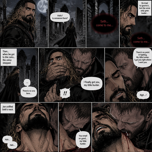 Seth Rollins is a vampire hunter,One night he was out on patrol…then….he heard someone…softly call out his name. “Hello?,Is someone there?” Seth called out. He saw nothing….then he heard it again,He tried to ignore it…but the voice softly spoke again “Seth…come to me”. He couldn’t ignore it anymore,he followed the voice. Each time he tried to fight it…the voice would grow in loud whispers,Then….when he got to the ruins…the voice stopped. He looked at his surroundings,Then…he heard footsteps behind him. Just as he grabbed his weapon…a hand grabbed his wrist from behind and another hand covered his mouth from behind. The voice whispered in his ear “I finally got you,my little hunter”. He knew that voice from anywhere….It was Jon Moxley the king of the vampires. Seth tried to struggle…but it was no use. “There’s no point in fighting,My little hunter,I got you right where I want you” Jon whispered in Seth’s ear. Seth’s heart was pounding. Jon sniffed Seth’s neck.Seth was breathing heavily. Then….Jon’s fangs pierced Seth’s neck