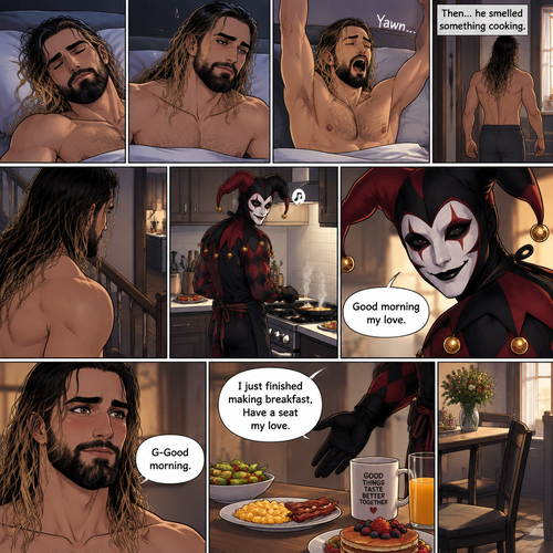 (Recap) Seth Rollins came home after a long day at work,a bouquet of roses were on the table,There’s a card that says “I hope you had a wonderful day at work My love! -The Jester”,The jester had been stalking Seth and giving him gifts for weeks,he hoped to one day find out who the Jester was,the next day he came home from work…But the front door was cracked open a little,he got tense and approached with caution,then he heard a voice coming from the living room “Hello my love”,The Jester was sitting on Seth’s couch,The Jester got up,he slowly walked towards Seth,He lifted Seth in his arms,He walked back to the couch and sat down putting Seth on his lap,Then they cuddled on the couch. (And now part 2). The next morning,Seth was asleep in bed. He slowly woke up,Then he slowly sat up. He stretched his arms out and yawned. Then…he smelled something cooking. He got up and slowly walked downstairs to the kitchen. The Jester was making breakfast,Then he noticed Seth was awake and smiled. “Good morning my love” Said the Jester. Seth blushed a little. “G-Good morning” said Seth. “I just finished making breakfast,Have a seat my love” Said the Jester