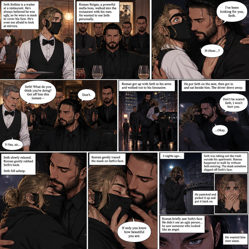 (Recap) Seth Rollins is a waiter at a restaurant,He’s wearing a mask that covers his face because all his life he was told he was ugly and he believed them,He’s also was even too afraid to look at mirrors,Then Roman Reigns (Mafia Boss) and his men walked in and sat down at a table,He wanted to see Seth personally,Seth was nervous but walked over here,Roman wrapped his arm around Seth’s waist and pulled him onto his lap,Seth gasped softly,Roman stated that he’s been Looking for Seth,Seth was confused,The manager walked over and was about to lecture Seth but Roman’s men pointed their weapons at him,Roman gave him a cold look and said “Don’t”,The manager got spooked and walked away,Roman looked back at Seth,Seth’s heart was racing. (And now part 3). Roman got up with Seth in his arms and walked out to his limousine. He put Seth on the seat,Then he got in and sat beside him. The driver drove away. Roman Wrapped his arm around Seth. “Don’t be scared Seth,I won’t hurt you” Roman Said softly. Seth slowly relaxed. Roman gently rubbed Seth’s back. Seth fell asleep. Roman gently traced the mask on Seth’s face. “If only you knew how beautiful you are” Roman said Softly. 3 nights ago Seth was taking out the trash outside his apartment,Roman happened to walk by without Seth noticing. The mask somehow slipped off Seth’s face. He panicked and picked it up and put it back on. Roman briefly saw Seth’s face. He didn’t see an ugly person…he saw someone who looked like an angel. He wanted him ever since