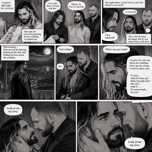 (Recap) Seth Rollins (The vampire hunter turned Bride of the Vampire king) was almost kidnapped by A mysterious figure (AJ Styles),Jon Moxley (Vampire King) Saved Seth,The man took off the hood and revealed he’s Seth’s brother,Seth was stunned. “What?” Seth asked,”I’m your brother” said Aj,Seth shook his head a little,”I don’t believe you” Said Seth,”I know this is a lot to process,but it’s true” said Aj,Jon gently pulled Seth to his side,”How do we know you’re telling the truth?” Jon asked cautiously,Aj shows his birthmark,It’s the shape of a crescent moon…just like Seth’s. Seth was stunned,All this time he thought he was the only one with that birthmark’”A-Are you really my brother?” Seth asked,”Yes Seth…I am” said Aj,”I have been searching for you…all these years” Aj paused,Tears welling up in his eyes,”And I finally found you” Aj continued,Seth didn’t know what to say,Neither did Jon,”I’ve never forgotten about you,little brother” Said Aj,Something flashed in Seth’s mind,it was a memory of himself and Aj when they were little,Aj (as a kid) had promised Seth he would never forget him,The flashback ends,Tears welled up in Seth’s eyes,Seth and Aj hugged each other,Jon just watched. (And now part 8). 3 days before the wedding,Seth and Jon were still preparing. Aj helped out. The night before Aj had told Jon and Seth that he’s a werewolf. Seth and Jon were shocked but were happy that Aj was being honest with them. Seth was on the balcony Looking at the view and Looking nervous about the wedding. Jon appeared behind him checking in on him. “Can’t sleep?” Jon asked. “No” Said Seth. Jon wrapped his arms around him. “What’s on your mind?” Jon asked. “I’m just very nervous about our wedding,Don’t get me wrong I want to marry you…It’s just….what if I mess up? What if people don’t like me?…what if…..I’m not enough….for you?” Said Seth. “Look at me my love” Jon said softly