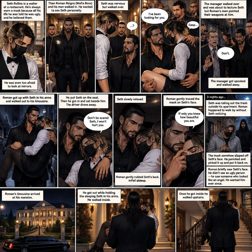 (Recap) Seth Rollins is a waiter at a restaurant,He’s wearing a mask that covers his face because all his life he was told he was ugly and he believed them,He’s also was even too afraid to look at mirrors,Then Roman Reigns (Mafia Boss) and his men walked in and sat down at a table,He wanted to see Seth personally,Seth was nervous but walked over here,Roman wrapped his arm around Seth’s waist and pulled him onto his lap,Seth gasped softly,Roman stated that he’s been Looking for Seth,Seth was confused,The manager walked over and was about to lecture Seth but Roman’s men pointed their weapons at him,Roman gave him a cold look and said “Don’t”,The manager got spooked and walked away,Roman got up with Seth in his arms and walked out to his limousine. He put Seth on the seat,Then he got in and sat beside him,The driver drove away,Roman Wrapped his arm around Seth,”Don’t be scared Seth,I won’t hurt you” Roman Said softly. Seth slowly relaxed,Roman gently rubbed Seth’s back,Seth fell asleep,Roman gently traced the mask on Seth’s face,”If only you knew how beautiful you are” Roman said Softly,3 nights ago Seth was taking out the trash outside his apartment,Roman happened to walk by without Seth noticing,The mask somehow slipped off Seth’s face,He panicked and picked it up and put it back on,Roman briefly saw Seth’s face,He didn’t see an ugly person,he saw someone who looked like an angel,He wanted him ever since. (And now part 4). Roman’s limousine arrived at his mansion. He got out while holding the sleeping Seth in his arms. He walked inside,Once he got inside he walked upstairs 