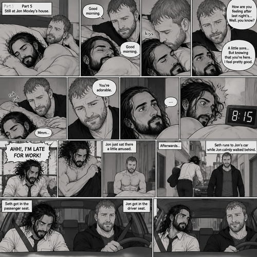 (Part 5). Still at Jon Moxley’s house. The next morning,Seth Rollins was asleep in Jon’s bed after last night’s activity. After a while Seth woke up,Jon was awake Before Seth was. “Good morning” Jon said softy. “Good morning” Seth Said Softly. Jon gently kissed Seth’s forehead. “How are you feeling after last night’s…Well..you know?” Jon asked. “A little sore…But knowing that you’re here..I feel pretty good” Seth said Softly. Jon gently rubbed Seth’s back. Seth hummed softly. Jon smiled softly. “You’re adorable” Said Jon. Seth blushed a little. Seth then looked at the alarm clock…then his eyes widened in horror…it was 8:15. “AHH!,I’M LATE FOR WORK!” Seth yelled then scrambled out of bed to get dressed. Jon just sat there a little amused. Seth was getting dressed frantically. Jon calmly got up and got dressed. Afterwards Seth Runs to Jon’s car while Jon calmly walked behind. Seth got in the passenger seat and Jon got in the driver seat