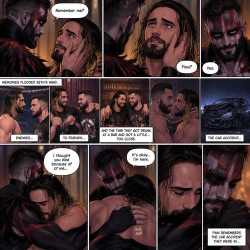 (Recap). Seth Rollins was taken from his tent by the mysterious creature (Finn Bálor) while he was asleep,The next morning,Seth’s group woke up and noticed Seth was gone and started looking for him,Meanwhile,Seth was asleep in some sort of bed,Then he woke up. He was confused,He was in some sort of bedroom,He got up and slowly walked towards the door,Before he touched the door handle…the door opened…the mysterious creature was standing there,Seth’s eyes widened,He stumbled backwards in fear,The mysterious creature walked closer to Seth,He reached towards Seth,Seth’s heart was pounding with fear,He thought the mysterious creature was gonna a hurt him….But….he didn’t…he just gently took his hand and gently pulled him up,They stared at each other,Seth’s heart still pounding with fear. (And now part 3). They’re still staring at each other. The mysterious creature gently placed his hand on Seth’s cheek. Seth’s body strangely relaxed under The creature’s touch,Seth had no idea why. Seth thought there was something familiar about the creature….almost as if….he’s met him before. Then….the creature spoke “Remember me?”. After he heard the creature’s voice….memories flashed in Seth’s mind. They were of himself and Finn Bálor,From enemies…to friends…And the time they got drunk at a bar and got a little..TOO close. All those memories hit Seth all at once. He was getting a little overwhelmed,Then…He finally spoke “Finn?”. Finn smiled and nodded. Tears welled up in Seth’s eyes. Finn gently pulled Seth into a hug as Seth started crying. He gently rubbed Seth’s back. “I thought you died because of me” Seth said while sobbing. Finn remembers the car accident they were in