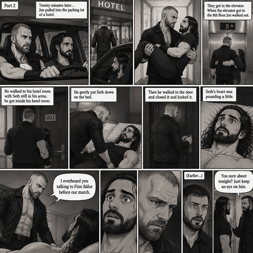 (Recap) Jon Moxley and Seth Rollins were fighting each other in a main event match against each other,Then Jon did something unexpected,He cupped his hands on Seth’s face,pulled him in and kissed him,the fans and some of the other wrestlers were shocked,Jon pulled away,Seth stood there stunned,Jon walked out of the ring and walked up the ramp,Seth eventually snapped out of it,he left the ring and ran to Jon,he wanted to know why Jon kissed him,Jon stopped walking and looked at Seth,He wrapped his arm around Seth’s waist and pulled him close,He whispered In Seth’s ear “I guess I haven’t made myself clear”,He put Seth over his shoulder and walked to the parking lot,He put Seth in the car and got in the driver seat and drove off. (And now part 2). After 20 minutes of driving Jon pulled into the parking lot of a hotel,He parked the car. He got out of the car and walked to the passenger seat. Before Seth could ask what’s going on Jon opened the door and lifted Seth in his arms,Then he walked into the hotel while holding Seth.He got in the elevator. When the elevator got to the 8th floor Jon walked out. He walked to his hotel room with Seth still in his arms,he got inside his hotel room. He gently put Seth down on the bed,Then he walked to the door and closed it and locked it. Seth’s heart was pounding a little. Jon slowly walked over to the bed. “I overheard you talking to Finn Bálor before our match” Jon said To Seth