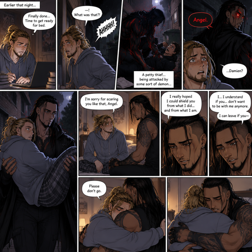 (Recap). Seth Rollins (College student) and Damien Priest (The bad boy) had been dating for 3 months now,Damien had been acting strangely possessive and protective of Seth,Anyone who ever picked on Seth had mysteriously disappeared,Nobody knew why,One night Seth just finished his homework assignment,He was about to get ready for bed,then he heard a scream,He ran outside to investigate,When he got to the source of the scream he saw A petty thief Getting attacked by some sort of demon,Seth got scared,The demon noticed Seth,Seth stumbled backward,The demon slowly walked towards Seth as if it didn’t want to scare him any further,Seth’s heart was pounding with fear,Then the demon spoke “Angel”,Seth’s eyes widened,There was only one person who calls him Angel,“Damien?” Seth asked,Damien Gently picked Seth up in his arms,He walked towards the dorm room with Seth In his arms. (And now Part 5). He arrived at the dorm room with Seth in his arms. He gently put Seth down on the bed. “I’m sorry for scaring you like that Angel” Damien said softly. “I really hoped I could shield you from what I did…and from what I am” Damien continued softly. Seth could tell that Damien was guilty. “..I…I understand if you…don’t want to be with me anymore” Damien said with a sad tone. “I can leave if you-“ Seth cuts Damien off with a hug. “Please don’t go” Seth said softly. Damien hugged him back
