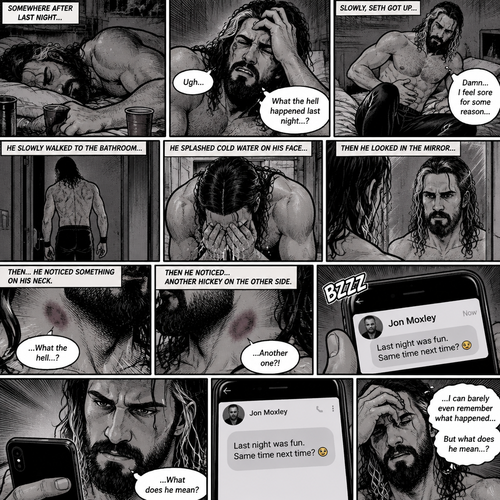 Seth Rollins was asleep after a party last night. Seth slowly woke up hungover,He can barely remember what happened at the party. He slowly got up,then he slowly walked to the bathroom. He felt a bit sore for some reason. He splashed cold water in his face,Then he looked in the mirror…then…he noticed something on his neck,It was a hickey. Then he noticed….another hickey on the other side of his neck. Then a text notification popped up on his phone,It was Jon Moxley. Seth was confused by what he ment