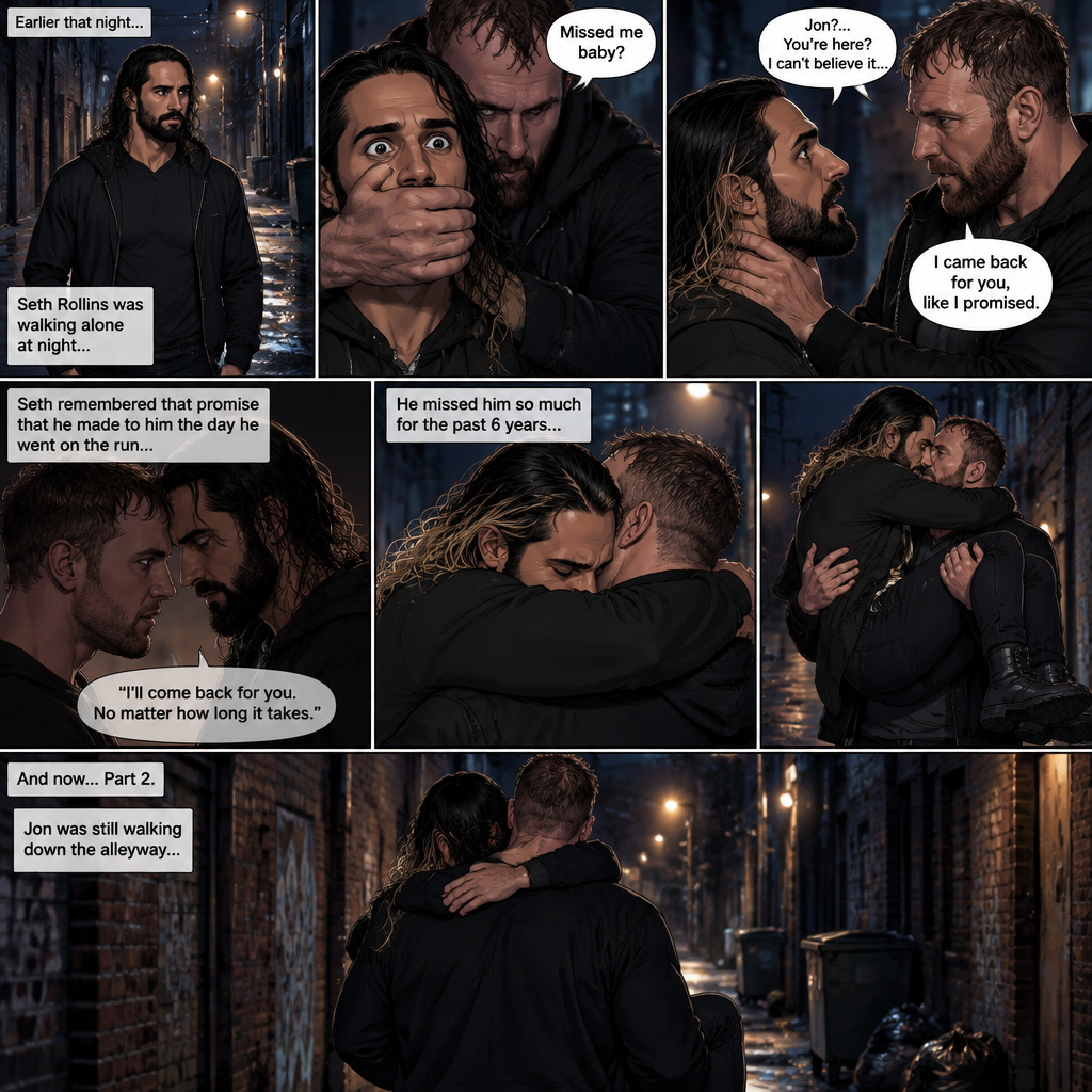 (Recap). Seth Rollins was walking alone at night,then someone grabbed him from behind and covered his mouth so he wouldn’t scream,he whispered in Seth’s ear “Missed me baby?”,it turned out to be Jon Moxley Seth’s first love,Jon removed his hand from Seth’s mouth and gently turned Seth around to face him,Seth couldn’t believe that Jon was actually here,Jon hugged Seth and said “I came back for you,like I promised”,Seth had remembered that promise that he made to him the day he went on the run,Seth hugged Jon back,He missed him so much for the past 6 years.after a minute,Jon lifted Seth in his arms and walked down the alleyway while holding Seth. (And now part 2). Jon was still walking down the alleyway