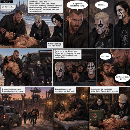 Part 3 of the apocalypse story.Jon Moxley,Darby Allin and Steven Borden (Sting’s son) Found Seth Rollins unconscious and badly injured on the beach while reminiscing about the time before the apocalypse.They had no idea what happened to him.Seth’s breathing was a bit shallow. “Let’s get him back to the camp” Said Jon. “I’ll Drive” Said Darby. Darby and Steven ran to the car,Jon lifted Seth in his arms and followed behind.Darby got in the driver’s seat,Steven got in the passenger seat and Jon got in the back while holding Seth,They drove to the camp,Then….Seth started saying Jon’s name in his unconsciousness,”Jon…Jon”,Jon held Seth tightly. “Don’t worry Seth,I got you” Jon whispered.They arrived at the camp,They got out and ran inside.Darby cleared a bed,Jon gently put Seth on it.Steven gets the medical kit while Darby Cleans Seth’s wounds