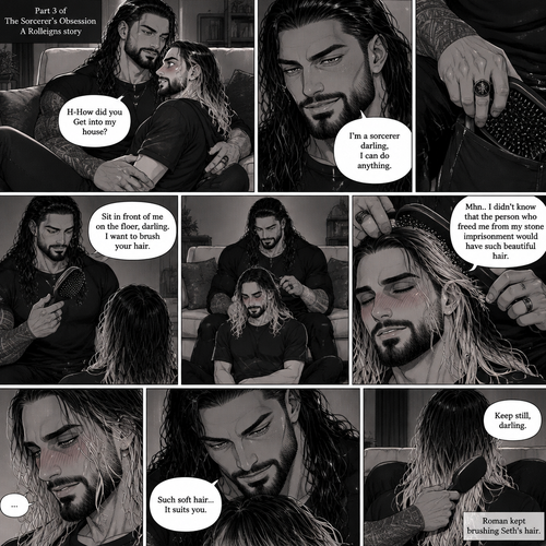 (Part 3 of the Sorcerer’s obsession,A Rolleigns story). Roman Reigns (The sorcerer) Was sitting on Seth Rollins’s couch in Seth Rollins’s house with Seth Rollins on his lap. Seth was blushing. “H-How did you Get into my house?” Seth asked nervously. “I’m a sorcerer darling,I can do anything” Said Roman. Roman reached into his pocket and grabbed Seth’s hairbrush. Roman motioned for Seth to sit in front of him on the floor so he could brush his hair. Seth sits in front of Roman on the floor. Roman brushes Seth’s hair. “Mhn..I didn’t know that the person who freed me from my stone imprisonment would have such beautiful hair” Roman said seductively. Seth Blushed. Roman kept brushing Seth’s hair
