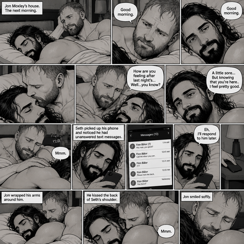 (Part 5). Still at Jon Moxley’s house. The next morning,Seth Rollins was asleep in Jon’s bed after last night’s activity. After a while Seth woke up,Jon was awake Before Seth was. “Good morning” Jon said softy. “Good morning” Seth Said Softly. Jon gently kissed Seth’s forehead. “How are you feeling after last night’s…Well..you know?” Jon asked. “A little sore…But knowing that you’re here..I feel pretty good” Seth said Softly. Jon gently rubbed Seth’s back. Seth hummed softly. Jon smiled softly. Seth picked up his phone and noticed he had unanswered text messages. Most of them were from Finn Bálor. Seth Shrugged and said “Eh,I’ll respond to him later”. He puts his phone back on the nightstand. Jon Wrapped his arms around him. He kissed the back of Seth’s shoulder. Seth hummed softly. (End of part 5)
