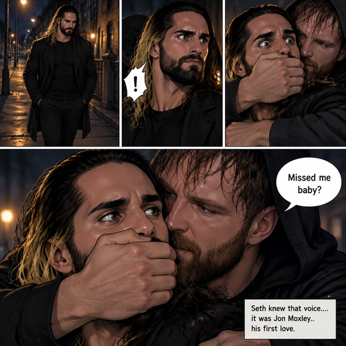 Seth Rollins was walking alone at night….then….someone grabbed him from behind and covered his mouth so he wouldn’t scream,Then the person whispered in Seth’s ear “Missed me baby?”. Seth knew that voice….it was Jon Moxley..his first love