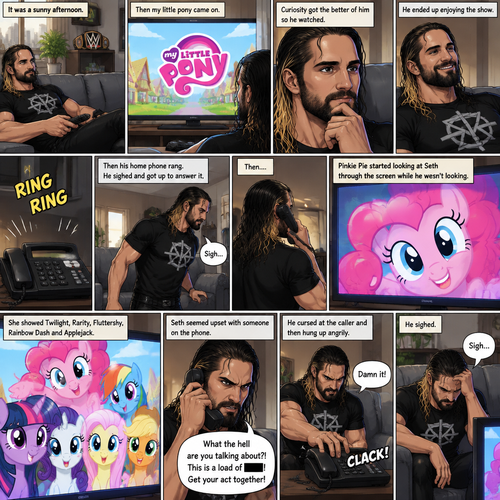 It was a sunny afternoon,Seth Rollins was watching tv,Then my little pony came on. Curiosity got the better of him so he watched,He ended up enjoying the show.Then his home phone rang,He sighed and got up to answer it,Then….Pinkie Pie started looking at Seth through the screen while he wasn’t looking.She showed Twilight,Rarity,Fluttershy,Rainbow Dash and Applejack.Seth seemed upset with someone on the phone,He cursed at the caller and then hung up angrily,He sighed