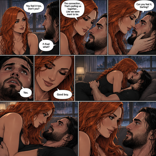 Part 2.The setting is still at Seth Rollins’s house,It’s still raining outside.”You feel it too,Don’t you” Asked Becky Lynch. “F-Feel what?” Asked Seth Rollins nervously.Becky gets closer to Seth. “The connection…That’s pulling us together…Like we were ment to be” Becky said softly.Seth’s heart fluttered.Becky can hear it,She gently puts her hand on his cheek and leaned towards him. “Can you feel it,Darling?” Becky Asked Softly.Something about her voice made Seth unable to resist her. “Yes” Seth whispers. “Good boy” Becky whispers.Their lips connect softly,Becky gently pushes Seth on his back on the couch while they kiss.They eventually pull away and look at each other