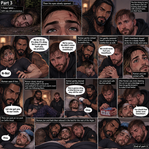 (Recap) Roman Reigns (The college football player) and Jon Moxley (The bad boy) have been hanging out with Seth Rollins (The college student) for a month,They would even protect him from bullies,Seth stated feeling less insecure because of them,one night he was getting ready for bed in his dorm room,then he heard screaming from outside,He ran outside to investigate without any shoes on,the screaming slowly stopped,He sees something near the trees,he walked closer,He sees vampires drinking blood from a burglar,they sensed his presence and looked at him,it was Roman and Jon,Seth turned around and ran away in fear,Roman and Jon called out after him,Seth kept running till he hit his head on a tree branch and lost consciousness,the last thing he heard before losing consciousness was Roman and Jon running towards him and calling his name. (And now part 3). 1 hour had passed,Seth was still unconscious. Then his eyes slowly opened,the first thing he sees was Roman and Jon looking down at him with worried looks on their faces. Seth’s fear returned and he tried to scramble away. Roman gently held him. “No no no no it’s okay it’s okay,We’re not gonna hurt you,we promise” Said Roman. Jon slowly got closer. “We’re sorry,We didn’t mean to scare you sweetheart” Jon said softly. Seth’s heart was pounding. Roman gently Rubbed Seth’s back to try to soothe him. Jon gently caressed Seth’s hand to try to soothe him as well. “We could never hurt you Sweetheart” Jon said softly. Seth’s heartbeat slowed down to a steady rhythm as Seth’s fear slowly went away. Roman and Jon Smiled softly. Jon looked at Seth’s head while Roman kept holding him gently,there was a little cut on it from when Seth hit his head on a tree branch. Roman sees it too,he slowly stood up while holding Seth in his arms and walked to his and Jon’s dorm room with Jon following them. Roman gently puts Seth down on the bed. Jon went to go get the first aid kit and Roman went to get a wet cloth. Roman came back with the wet cloth. “This is gonna sting a little bit,Can you stay still for me?” Roman said softly. Seth slowly nodded. Roman gently cleaned the cut on Seth’s head. Jon came back with the first aid kit. After Roman was done cleaning the cut Jon put a bandage on it,then he gently kissed it to make it feel better. Seth blushed a little. Jon then puts an ice pack on Seth’s head. “You should feel better soon Sweetheart” Jon said softly. “Okay” Seth said. Roman,Jon and Seth then relaxed in the bed for the rest of the Night. (End of part 3)