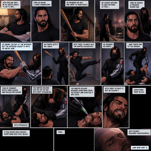 (Recap). Seth Rollins was in his house about to go to bed then he heard a noise downstairs,He grabbed his bat and went to investigate,He looked around He sees nothing at first,Then he sensed a presence behind him,He swung the bat and the intruder but the intruder caught it with his metal arm,That’s right it’s the winter soldier,He threw Seth’s bat away,Seth tried to ninja kick the winter soldier but he grabbed his ankle and threw him to the ground,Then he grabbed he grabbed Seth’s ankle again and pulled him closer,Seth struggled,The winter soldier got on top of him,Seth kept struggling,The winter soldier grabbed something from his pocket and injected it into Seth,Seth tried to fight it,but he couldn’t,Everything went black. (And now part 2). A few hours have passed,Everything was still black,Then…Seth slowly regained consciousness