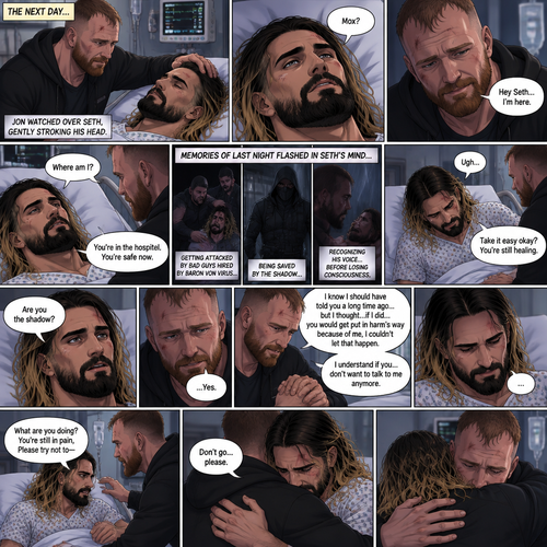 (Part 2 of the Vigilante x detective story). The next day,Seth Rollins (The detective) was still unconscious. Jon Moxley (A.K.A The vigilante known as the shadow) was watching over him. He gently stroked Seth’s head. Then…Seth slowly regained consciousness. He spoke weakly “Mox?”. “Hey Seth…I’m here” Jon said Softly. Seth was silent for a bit before he spoke weakly “Where am I?”. “You’re in the hospital,You’re safe now” Jon said softly. Memories of last night flashed in Seth’s mind,From getting attacked by Bad guys hired By Baron von virus to being saved by the shadow to recognizing his voice before losing consciousness. Seth tried to sit up but couldn’t because of the pain. “Take it easy okay?,You’re still healing” Jon said softly. Seth was quiet for a moment. Jon could tell something was on Seth’s mind. Then…Seth asked Jon the one question that he thought in his mind “Are you the shadow?”. Jon knew this day would come. He didn’t deny it. “…Yes” Jon said softly. Seth was quiet for a moment again. Jon gently took Seth’s hand as he spoke “I know I should have told you a long time ago…but I thought…if I did…you would get put in harm’s way because of me,I couldn’t let that happen”. Seth processed what Jon said. “I understand if you…don’t want to talk to me anymore” said Jon. It was silent for a while…Then Seth tried to sit up again despite the pain. Jon was confused. “What are you doing?,you’re still in pain,Please try not to-“ Jon was cut off By a Hug from Seth. “Don’t go…please” Seth said softly. Jon was caught off guard a little…then he gently hugged Seth back