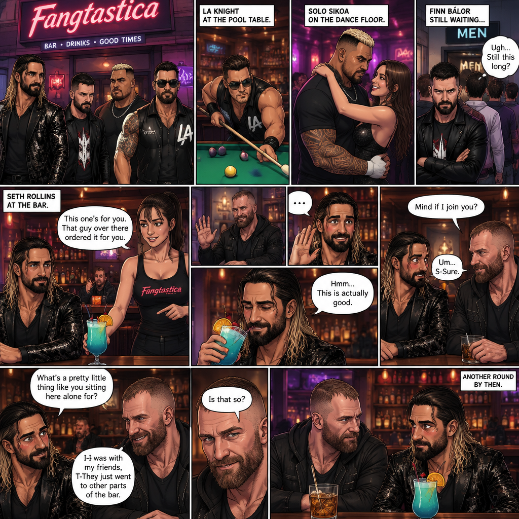 (Previously). Seth Rollins and his friends Finn Bálor,Solo Sikoa and LA Knight arrived at a bar called “Fangtastica”. LA Knight went to a pool table,Solo was approached by a young woman who invited him to dance with her,he accepted and got on the dance floor with her,Finn went to the men’s bathroom only to find that the line for it was too long,He was not happy about it,Seth sat alone at a bar table,A server brought him a drink he never ordered for,The server pointed at a stranger (Jon Moxley) and told Seth that he ordered it for him. (And now part 2). Seth looked at the stranger. The stranger waved at him. Seth nervously waved back,he looked back at the drink…and took a sip. He enjoyed it. The stranger must’ve gotten up because the next thing Seth knew the stranger was suddenly right next to him. “Mind if I join you?” Asked the stranger. “Um…S-Sure” Said Seth. The stranger sat next to Seth. “What’s a pretty little thing like you sitting here alone for?” Said the stranger. Seth blushed a little. “I-I was with my friends,T-They Just went to other parts of the bar” Seth said nervously. “Is that so?” Said the Stranger. (Meanwhile) Solo left the bar with the young woman he was dancing with. LA Knight was still at the pool table. Finn…Was still waiting in line for the men’s washroom feeling irritated. (Now back to Seth and the stranger). The stranger had ordered another drink for himself and Seth by then