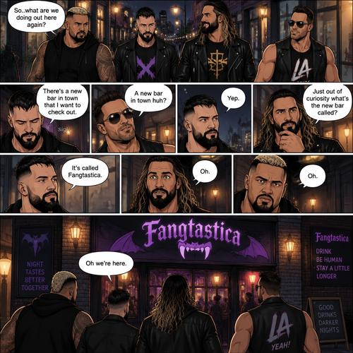 Seth Rollins and his Friends Finn Bálor,Solo Sikoa and LA knight are walking down the road at night. “So..what are we doing out here again?” Solo asked. Finn sighed. “There’s a new bar in town that I want to check out” said Finn “A new bar in town huh?” Said LA knight. “Yep” said Finn. “Just out of curiosity what’s the new bar called?” Asked Seth. “It’s called Fangtastica” said Finn. “Oh” Said Seth and Solo. Finn looked up. “Oh we’re here” said Finn