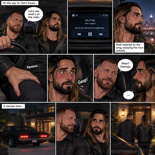 (Recap) Seth Rollins and Jon Moxley met at a bar called “Fangtastica”,Jon ordered a drink for Seth,He sat beside Seth after Seth took a sip of the drink,After a while they slow danced together on the dance floor after a slow romantic song played,After awhile They walked to Jon’s car together,They got in and drove off. (And now part 3). Jon was driving his car to his house with Seth in the passenger seat. He turned on the radio,A romantic song was playing. Seth was looking out the window while listening to the song on the radio. Jon looked at Seth. Seth was focused on the view….till he felt a hand gently squeezing his thigh,He gasped softly and blushed,Then he looked at Jon who was playfully smiling. “What?” Jon asked teasingly. Seth was too flustered to speak. 3 minutes later,They arrived at Jon’s house