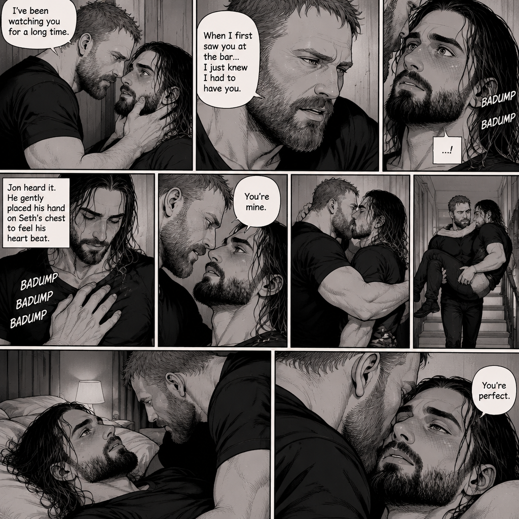 (Part 4). Still at Jon Moxley’s house. Jon had Seth Rollins pinned to the wall. Seth’s flustered. Jon gently put his hand on Seth’s jaw. “I’ve been watching you for a long time” said Jon. “When I first saw you at the bar…I just knew I had to have you” Jon continued. Seth’s heart fluttered. Jon heard it,He gently placed his hand on Seth’s chest to feel his heart beat. Seth’s heart beats louder under his touch. Seth is flustered. Jon slowly leans forward towards Seth. “You’re mine” Jon said Softly. Then Jon kissed Seth. He wrapped his arm around Seth’s waist. After a while He lifted Seth in his arms,He walked upstairs to his bedroom. He gently puts Seth on the bed. Seth Looks up at Jon. Jon leans forward and whispers in Seth’s ear “You’re perfect”