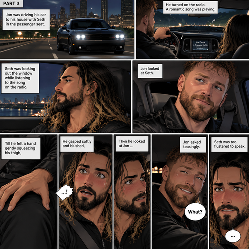 (Recap) Seth Rollins and Jon Moxley met at a bar called “Fangtastica”,Jon ordered a drink for Seth,He sat beside Seth after Seth took a sip of the drink,After a while they slow danced together on the dance floor after a slow romantic song played,After awhile They walked to Jon’s car together,They got in and drove off. (And now part 3). Jon was driving his car to his house with Seth in the passenger seat. He turned on the radio,A romantic song was playing. Seth was looking out the window while listening to the song on the radio. Jon looked at Seth. Seth was focused on the view….till he felt a hand gently squeezing his thigh,He gasped softly and blushed,Then he looked at Jon who was playfully smiling. “What?” Jon asked teasingly. Seth was too flustered to speak
