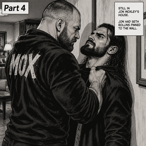 (Part 4). Still in Jon Moxley’s house. Jon had Seth Rollins pinned to the wall