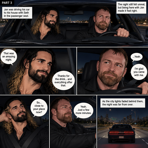(Recap) Seth Rollins and Jon Moxley met at a bar called “Fangtastica”,Jon ordered a drink for Seth,He sat beside Seth after Seth took a sip of the drink,After a while they slow danced together on the dance floor after a slow romantic song played,After awhile They walked to Jon’s car together,They got in and drove off. (And now part 3). Jon was driving his car to his house with Seth in the passenger seat