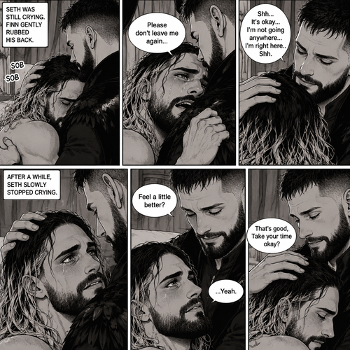 (Recap). Seth Rollins was taken from his tent by the mysterious creature (Finn Bálor) while he was asleep,Seth woke up in a royal bedroom,The mysterious creature walked in,Seth was scared,The mysterious creature gently placed his hand on Seth’s cheek,Seth’s body strangely relaxed under The creature’s touch,Seth had no idea why,Seth thought there was something familiar about the creature almost as if he’s met him before,Then the creature spoke “Remember me?”,After he heard the creature’s voice memories flashed in Seth’s mind,They were of himself and Finn Bálor,From enemies to friends And the time they got drunk at a bar and got a little TOO close,All those memories hit Seth all at once,He was getting a little overwhelmed,Then He finally spoke “Finn?”,Finn smiled and nodded,Tears welled up in Seth’s eyes,Finn gently pulled Seth into a hug as Seth started crying,He gently rubbed Seth’s back,”I thought you died because of me” Seth said while sobbing,Finn remembers the car accident they were in,”Shh…it’s okay…I’m here” Finn said softly. (And now part 4). Seth was still crying. Finn gently rubbed his back. Seth was holding onto Finn tightly…as if he was scared that Finn would disappear from him again. “Please don’t leave me again” Seth said through his tears. “Shh…It’s okay…I’m not going anywhere…I’m right here..Shh” Finn said softly. After a while,Seth slowly stopped crying. Finn gently stroked Seth’s hair. “Feel a little better?” Finn asked softly. Seth nodded slowly. “That’s good,Take your time okay?” Finn said softly
