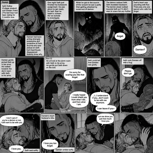 (Recap). Seth Rollins (College student) and Damien Priest (The bad boy) had been dating for 3 months now,Damien had been acting strangely possessive and protective of Seth,Anyone who ever picked on Seth had mysteriously disappeared,Nobody knew why,One night Seth just finished his homework assignment,He was about to get ready for bed,then he heard a scream,He ran outside to investigate,When he got to the source of the scream he saw A petty thief Getting attacked by some sort of demon,Seth got scared,The demon noticed Seth,Seth stumbled backward,The demon slowly walked towards Seth as if it didn’t want to scare him any further,Seth’s heart was pounding with fear,Then the demon spoke “Angel”,Seth’s eyes widened,There was only one person who calls him Angel,“Damien?” Seth asked,Damien Gently picked Seth up in his arms,He walked towards the dorm room with Seth In his arms. (And now Part 5). He arrived at the dorm room with Seth in his arms. He gently put Seth down on the bed. “I’m sorry for scaring you like that Angel” Damien said softly. “I really hoped I could shield you from what I did…and from what I am” Damien continued softly. Seth could tell that Damien was guilty. “..I…I understand if you…don’t want to be with me anymore” Damien said with a sad tone. “I can leave if you-“ Seth cuts Damien off with a hug. “Please don’t go” Seth said softly. Damien hugged him back. “I don’t care if you’re a demon or not,I still want to be with you” Seth said Softly. Damien’s heart fluttered a little. “I love you” Seth said Softly. Damien smiled softly. “I love you too Angel” Damien said softly. He gently pushed Seth on his back on the bed. “Let me show you just how much I love you” Damien said Seductively. Then he kissed Seth.