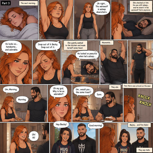 (Part 3 of the werewolf x human story) The next morning,Becky Lynch was asleep in her bed. Then she woke up. She got up and stretched her arms. She walked downstairs…then she remembered that the Werewolf (Seth Rollins) was asleep downstairs. She checked in on him. He was still asleep…and he wasn’t in his werewolf form anymore. She couldn’t help but look at him…and blush. “He looks so…handsome…and adorable” Becky said to herself. Then she shook her head. “Snap out of it Becky,Snap out of it” Becky said to herself. She quietly walked to the kitchen and made herself some toast. She couldn’t help but think about how peaceful he looked when he’s asleep. Meanwhile,The man woke up. He slowly gets up and stretched his arms,Then he walks to the kitchen. Becky notices him. “Um..Morning” Said Becky. The man Smiled softly. “Morning” The man said softly. “Oh my god,Why is he so adorable?!” Becky thought to herself. “Um…would you…like some toast?” Becky asked. “Sure” said the man. Becky makes some toast. They ate. Then there was a knock on the door. Becky opened the door…it’s Bayley..and Finn Bálor. They say hello