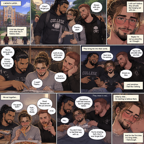(Recap) Seth Rollins (College student) was at a history class,Then two students came in late,Roman Reigns (College Football Player) and Jon Moxley (bad boy) a.k.a the power couple,Seth thought about approaching them but his insecurity won’t let him,He thought they wouldn’t want be be around someone who was as ugly as him,He focused,Then Roman and Jon sat at two empty desks on each side of Seth,Seth was surprised,They said hello and flirted with him,Seth blushed. (And now part 2). 1 month had passed,Jon and Roman started hanging out with Seth a lot,Little by little Seth started to feel less insecure because of them