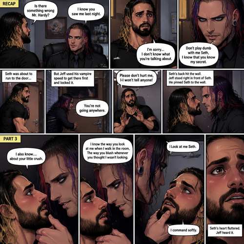 (Recap). Seth Rollins was called into Jeff Hardy’s office,“Is there something wrong Mr.Hardy?” Seth asked nervously,Jeff looked at Seth with a serious expression,“I know you saw me last night” said Jeff,Seth had a fearful expression on his face but tried to keep it cool,“I’m sorry…I don’t know what you’re talking about” said Seth,“Don’t play dumb with me Seth,I know that you know my secret” said Jeff,Seth’s heart was pounding. He was about to run to the door,but Jeff used his vampire speed to get there first and locked it,“You’re not going anywhere” Said Jeff. He slowly walked towards Seth,Seth slowly walked backwards,“Please don’t hurt me,I-I won’t tell anyone” Seth said,His back hit the wall,Jeff stood right in front of Seth,He pinned Seth to the wall. (And now part 3). Jeff looked into Seth’s eyes. “I also know….about your little crush” Said Jeff. Seth got nervous. “I know the way you look at me when I walk in the room,The way you blush whenever you thought I wasn’t looking” Jeff said softly. Jeff gently lifted Seth’s chin. “Look at me Seth” Jeff commanded softly. Seth’s heart fluttered. Jeff heard it