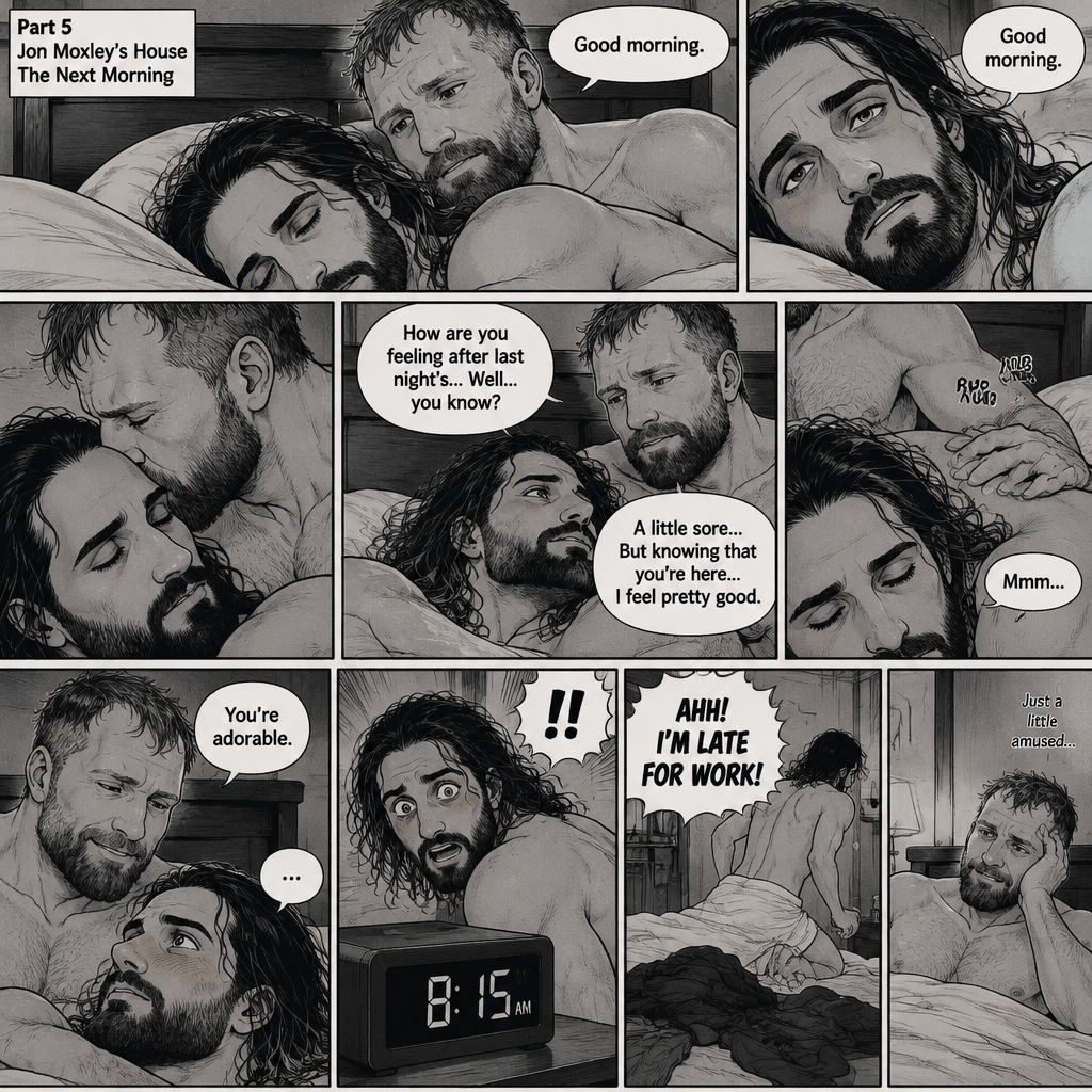 (Part 5). Still at Jon Moxley’s house. The next morning,Seth Rollins was asleep in Jon’s bed after last night’s activity. After a while Seth woke up,Jon was awake Before Seth was. “Good morning” Jon said softy. “Good morning” Seth Said Softly. Jon gently kissed Seth’s forehead. “How are you feeling after last night’s…Well..you know?” Jon asked. “A little sore…But knowing that you’re here..I feel pretty good” Seth said Softly. Jon gently rubbed Seth’s back. Seth hummed softly. Jon smiled softly. “You’re adorable” Said Jon. Seth blushed a little. Seth then looked at the alarm clock…then his eyes widened in horror…it was 8:15. “AHH!,I’M LATE FOR WORK!” Seth yelled then scrambled out of bed to get dressed. Jon just sat there a little amused
