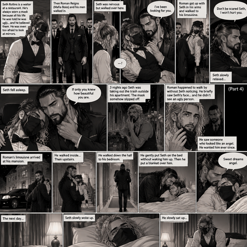 (Recap) Seth Rollins is a waiter at a restaurant,He’s wearing a mask that covers his face because all his life he was told he was ugly and he believed them,He’s also was even too afraid to look at mirrors,Then Roman Reigns (Mafia Boss) and his men walked in,Seth was nervous but walked over here,Roman wrapped his arm around Seth’s waist and pulled him onto his lap,Seth gasped softly,Roman stated that he’s been looking for him,He got up with Seth in his arms and walked to his limousine,He put Seth on the seat,Then he got in and sat beside him,The driver drove away,Roman Wrapped his arm around Seth,”Don’t be scared Seth,I won’t hurt you” Roman Said softly. Seth slowly relaxed,Roman gently rubbed Seth’s back,Seth fell asleep,Roman gently traced the mask on Seth’s face,”If only you knew how beautiful you are” Roman said Softly,3 nights ago Seth was taking out the trash outside his apartment,Roman happened to walk by without Seth noticing,The mask somehow slipped off Seth’s face,He panicked and picked it up and put it back on,Roman briefly saw Seth’s face,He didn’t see an ugly person,he saw someone who looked like an angel,He wanted him ever since. (And now part 4). Roman’s limousine arrived at his mansion. He got out while holding the sleeping Seth in his arms. He walked inside,Once he got inside he walked upstairs. He walked down the hall to his bedroom. He got in his bedroom,Then he gently put Seth on the bed without waking him up,Then he put a blanket over him. He gently kissed Seth’s forehead. “Sweet dreams angel” Roman said softly. The next day,Seth slowly woke up. He slowly sat up