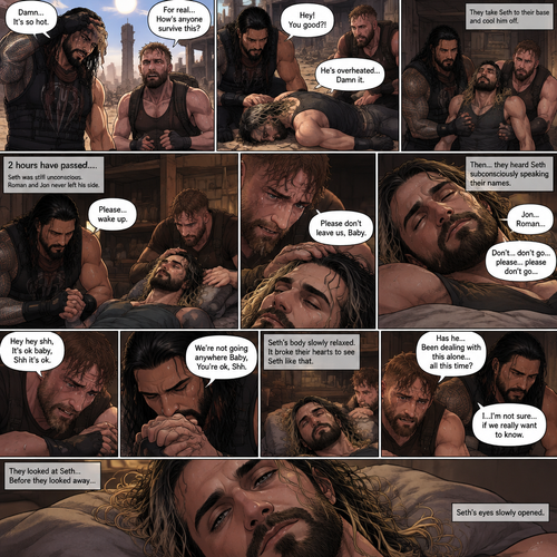 (Quick recap!) Roman reigns and Jon Moxley are in a post apocalypse,They complained about the heat,They see a man passing out because he got over heated,Turned out to be Seth Rollins (The love of their lives btw),They take him to their base and cool them off. (Now onto part 2!).2 hours have passed,Seth was still unconscious,Roman and Jon never left his side.Roman Gently held Seth’s hand. “Please…wake up” Roman pleaded softly.Jon gently stroked Seth’s head.”Please don’t leave us,Baby” Jon pleaded softly.Then….They heard Seth subconsciously speaking their names “Jon…Roman”. “Don’t…don’t go…please…please don’t go” Seth Said in his subconscious.He was having a nightmare. “Hey hey shh,It’s ok baby,Shh it’s ok” Jon said softly. “We’re not going anywhere Baby,You’re ok,Shh” Roman said softly. Seth’s body slowly relaxed.It broke their hearts to see Seth like that.Jon’s voice cracked a little while he spoke. “Has he…Been dealing with this alone…all this time?” Asked Jon.Roman couldn’t even bear the thought of it. “I…I’m not sure…if we really want to know” said Roman.They looked at Seth..Before they looked away…Seth’s eyes slowly opened