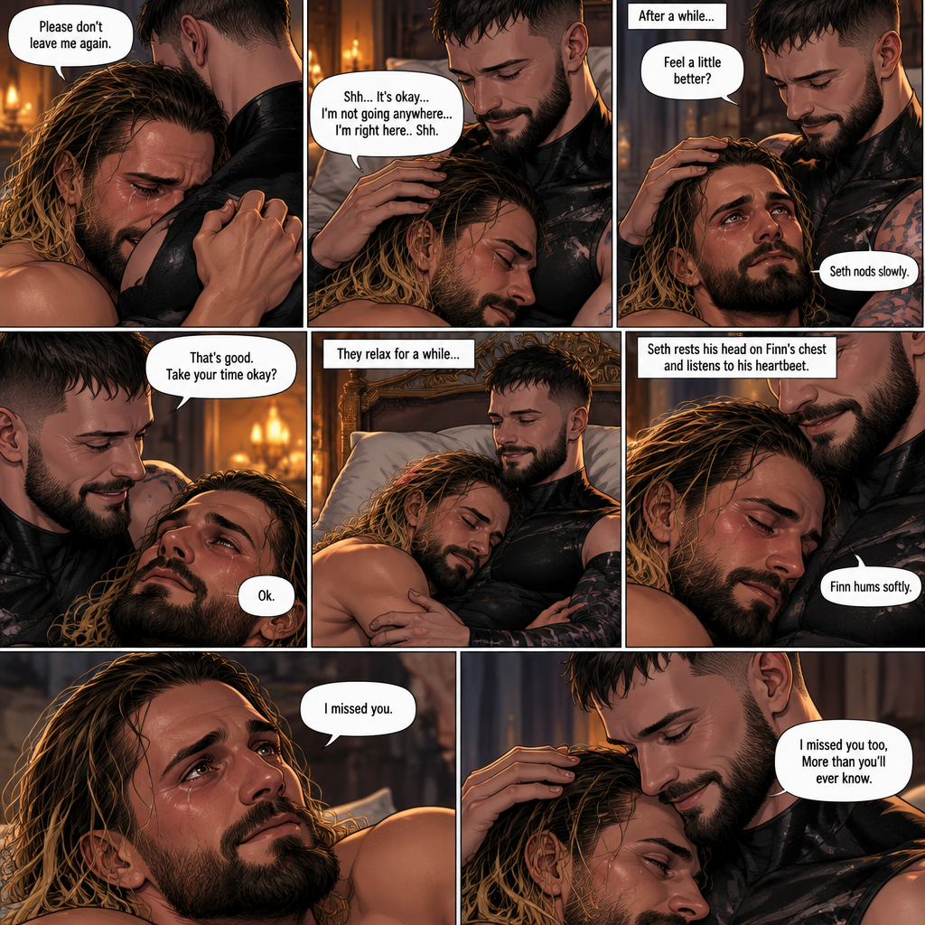 (Recap). Seth Rollins was taken from his tent by the mysterious creature (Finn Bálor) while he was asleep,Seth woke up in a royal bedroom,The mysterious creature walked in,Seth was scared,The mysterious creature gently placed his hand on Seth’s cheek,Seth’s body strangely relaxed under The creature’s touch,Seth had no idea why,Seth thought there was something familiar about the creature almost as if he’s met him before,Then the creature spoke “Remember me?”,After he heard the creature’s voice memories flashed in Seth’s mind,They were of himself and Finn Bálor,From enemies to friends And the time they got drunk at a bar and got a little TOO close,All those memories hit Seth all at once,He was getting a little overwhelmed,Then He finally spoke “Finn?”,Finn smiled and nodded,Tears welled up in Seth’s eyes,Finn gently pulled Seth into a hug as Seth started crying,He gently rubbed Seth’s back,”I thought you died because of me” Seth said while sobbing,Finn remembers the car accident they were in,”Shh…it’s okay…I’m here” Finn said softly. (And now part 4). Seth was still crying. Finn gently rubbed his back. Seth was holding onto Finn tightly…as if he was scared that Finn would disappear from him again. “Please don’t leave me again” Seth said through his tears. “Shh…It’s okay…I’m not going anywhere…I’m right here..Shh” Finn said softly. After a while,Seth slowly stopped crying. Finn gently stroked Seth’s hair. “Feel a little better?” Finn asked softly. Seth nodded slowly. “That’s good,Take your time okay?” Finn said softly. “Ok” Seth said softly. They relaxed for a while. Seth rested his head on Finn’s chest and listened to his heartbeat. Finn hummed softly. “I missed you” Seth said softly. “I missed you too,More than you’ll ever know” Finn said softly