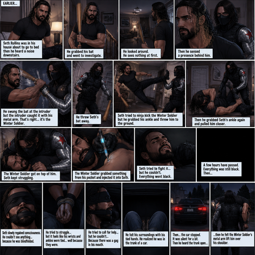 (Recap). Seth Rollins was in his house about to go to bed then he heard a noise downstairs,He grabbed his bat and went to investigate,He looked around He sees nothing at first,Then he sensed a presence behind him,He swung the bat and the intruder but the intruder caught it with his metal arm,That’s right it’s the winter soldier,He threw Seth’s bat away,Seth tried to ninja kick the winter soldier but he grabbed his ankle and threw him to the ground,Then he grabbed he grabbed Seth’s ankle again and pulled him closer,Seth struggled,The winter soldier got on top of him,Seth kept struggling,The winter soldier grabbed something from his pocket and injected it into Seth,Seth tried to fight it,but he couldn’t,Everything went black. (And now part 2). A few hours have passed,Everything was still black,Then…Seth slowly regained consciousness. He couldn’t see anything…because he was blindfolded. He tried to struggle…but it feels like his wrists and ankles were tied…well because they were. He tried to call for help…but he couldn’t…Because there was a gag in his mouth. He felt  his surroundings with his tied hands,He realized he was in the trunk of a car. Then…the car stopped. It was silent for a bit. Then he heard the trunk open,then he felt the winter soldier’s metal arm lift him over his shoulder