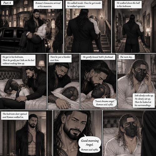 (Recap) Seth Rollins is a waiter at a restaurant,He’s wearing a mask that covers his face because all his life he was told he was ugly and he believed them,He’s also was even too afraid to look at mirrors,Then Roman Reigns (Mafia Boss) and his men walked in,Seth was nervous but walked over here,Roman wrapped his arm around Seth’s waist and pulled him onto his lap,Seth gasped softly,Roman stated that he’s been looking for him,He got up with Seth in his arms and walked to his limousine,He put Seth on the seat,Then he got in and sat beside him,The driver drove away,Roman Wrapped his arm around Seth,”Don’t be scared Seth,I won’t hurt you” Roman Said softly. Seth slowly relaxed,Roman gently rubbed Seth’s back,Seth fell asleep,Roman gently traced the mask on Seth’s face,”If only you knew how beautiful you are” Roman said Softly,3 nights ago Seth was taking out the trash outside his apartment,Roman happened to walk by without Seth noticing,The mask somehow slipped off Seth’s face,He panicked and picked it up and put it back on,Roman briefly saw Seth’s face,He didn’t see an ugly person,he saw someone who looked like an angel,He wanted him ever since. (And now part 4). Roman’s limousine arrived at his mansion. He got out while holding the sleeping Seth in his arms. He walked inside,Once he got inside he walked upstairs. He walked down the hall to his bedroom. He got in his bedroom,Then he gently put Seth on the bed without waking him up,Then he put a blanket over him. He gently kissed Seth’s forehead. “Sweet dreams angel” Roman said softly. The next day,Seth slowly woke up. He slowly sat up,Then he looked at his surroundings. The bedroom door opened and Roman walked in. “Good morning Angel” Roman said softly