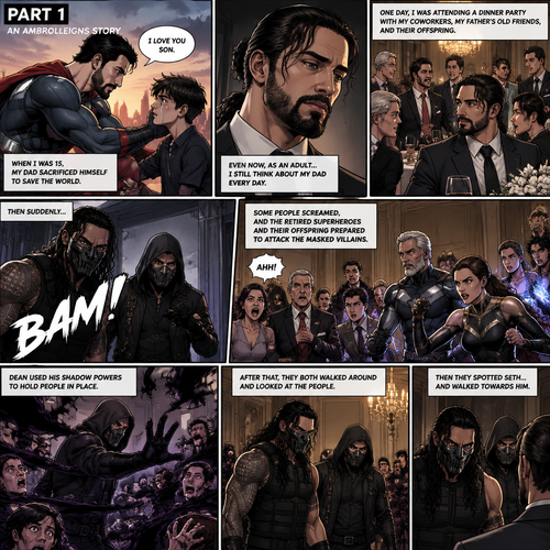 (Part 1 of an Ambrolleigns story) Seth Rollins is the son of a famous superhero. When he was 15 years old his sad sacrificed himself to save the world,the last this his dad said to him was “I love you son”. As an adult he still thinks about his dad. One day He was attending a dinner party with his coworkers and his father’s old friends and their offsprings,Then suddenly….Two masked villains (Roman Reigns and Dean Ambrose) bursts in. Some people screamed and the retired superhero’s and their offspring prepared to attack the masked villains. Then Dean used his shadow powers to hold people In place. After that they both walked around and Looked at the people,Then they spotted Seth and walked towards him