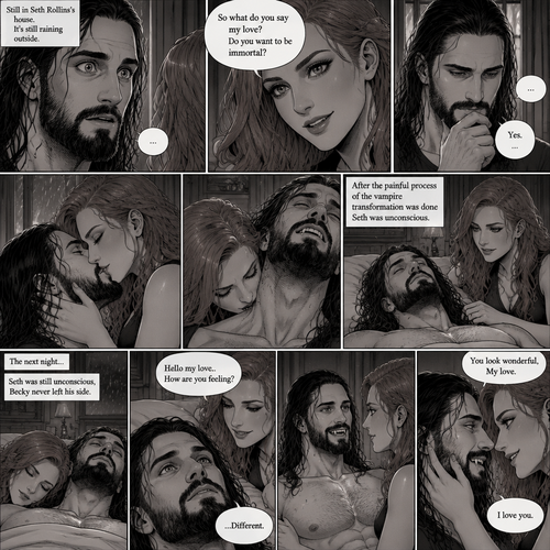 Part 4.Still in Seth Rollins’s house,Still raining outside.Seth Rollins and Becky lynch are in Seth’s room,Seth’s eyes were widened and his breath hitched a little after Becky offered him immortality. “So what do you say my love? Do you want to be immortal?” Asked Becky.Seth thought about for a bit…Then he made his decision. “Yes” Seth said softly.Becky smiled and gently kissed him.She then leaned towards Seth’s neck.After the painful process of the vampire transformation was done Seth was unconscious.The next night Seth was still unconscious,Becky never left his side.Then Seth’s eyes slowly opened,He looked at Becky as she was smiling down at him.She gently stroked his head. “Hello my love..How are you feeling?” Becky said softly. “…Different” Seth said softly.Seth slowly sat up,Becky stayed close by incase he fell over.He smiled at her,His fangs showing.She smiled and gently put her hand on his cheek. “You look wonderful,My love” Said Becky.Seth Gently placed his hand on Becky’s cheek.They leaned towards each other. “I love you” Seth said Softly
