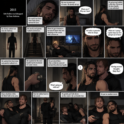(Recap). It’s the year 2015,Seth Rollins was kidnapped By Dean Ambrose,The world was black,Then Seth slowly opened his eyes,He was in some sort of room,He slowly sat up,He was confused as to where he is and why he’s here,He got up and walked to the door,He turned the door handle it was unlocked,He slowly walked out into the hallway,He slowly and quietly walked downstairs,When he got downstairs he noticed Dean who was sleeping on the couch with a movie on,“He looks so peaceful when he sleeps” Seth thought to himself,Then he shook his head,”What am I saying? I gotta snap out of it and get out of here!” Seth thought to himself,He noticed the front door and quietly walked to it,He reached for the door handle but he hesitated for some reason,He just stood there,After a while he removed his hand from the door handle,”What’s going on with me?” Seth thought to himself,Then an arm wrapped around Seth’s waist,Seth gasped softly,Dean whispered in Seth’s ear “Having second thoughts Baby Boy?”. (And now part 3). Seth’s breath hitched a little. Dean chuckled a little. He lifted Seth in his arms,then he walked back to the couch. He gently put Seth down on the couch. He sat beside him. He put on another movie