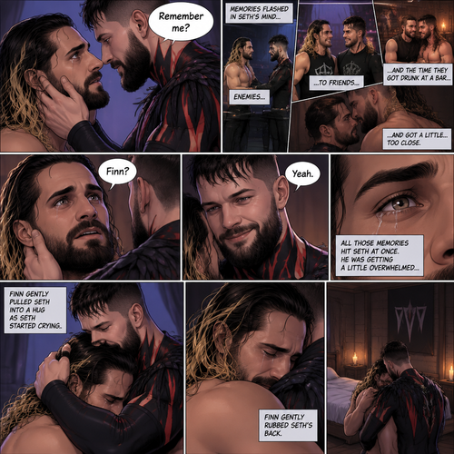(Recap). Seth Rollins was taken from his tent by the mysterious creature (Finn Bálor) while he was asleep,The next morning,Seth’s group woke up and noticed Seth was gone and started looking for him,Meanwhile,Seth was asleep in some sort of bed,Then he woke up. He was confused,He was in some sort of bedroom,He got up and slowly walked towards the door,Before he touched the door handle…the door opened…the mysterious creature was standing there,Seth’s eyes widened,He stumbled backwards in fear,The mysterious creature walked closer to Seth,He reached towards Seth,Seth’s heart was pounding with fear,He thought the mysterious creature was gonna a hurt him….But….he didn’t…he just gently took his hand and gently pulled him up,They stared at each other,Seth’s heart still pounding with fear. (And now part 3). They’re still staring at each other. The mysterious creature gently placed his hand on Seth’s cheek. Seth’s body strangely relaxed under The creature’s touch,Seth had no idea why. Seth thought there was something familiar about the creature….almost as if….he’s met him before. Then….the creature spoke “Remember me?”. After he heard the creature’s voice….memories flashed in Seth’s mind. They were of himself and Finn Bálor,From enemies…to friends…And the time they got drunk at a bar and got a little..TOO close. All those memories hit Seth all at once. He was getting a little overwhelmed,Then…He finally spoke “Finn?”. Finn smiled and nodded. Tears welled up in Seth’s eyes. Finn gently pulled Seth into a hug as Seth started crying. He gently rubbed Seth’s back