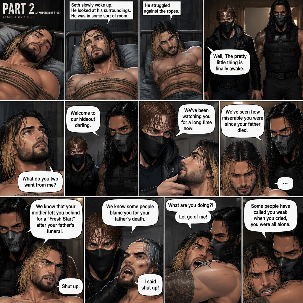 (Part 2 of an Ambrolleigns story) Seth Rollins was the son of a famous superhero who sacrificed himself for the world,He had just been kidnapped by two masked villains (Roman Reigns and Dean Ambrose). Seth was unconscious and tied up,Then he slowly woke up on some sort of bed. He looked at his surroundings,He was in some sort of room. He struggled against the ropes. Then Roman and Dean walked in. “Well,The pretty little thing is finally awake” Said Dean. Seth looked at them. “Welcome to our hideout darling” Said Roman. “What do you two want from me?” Seth asked. Dean lifted Seth’s chin. “We’ve been watching you for a long time now” Said Dean. “We’ve seen how miserable you were since your father died” said Roman. Seth stayed silent. “We know that your mother left you behind for a “Fresh Start” after your father’s funeral” said Roman. “Shut up” Seth said quietly. “We know some people blame you for your father’s death” Said Dean. “I said shut up” Said Seth. Roman Gently pulled Seth into his embrace. Seth struggled. “What are you doing?!” Seth asked. “Let go of me!” Seth yelled. “Some people have called you weak when you cried,you were all alone” said Roman