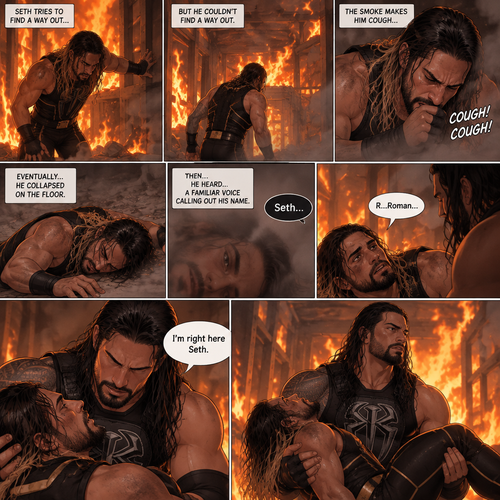 Seth Rollins is in a burning building,He tries to find a way out,he couldn’t find a way out. He was coughing because of the smoke,Eventually….he collapsed on the floor. Then….He heard….a familiar voice calling out his name. He slowly opened his eyes…it was Roman Reigns. Seth weakly called out Roman’s name. Roman rushed over to Seth. “I’m right here Seth” said Roman. He lifted Seth in his arms
