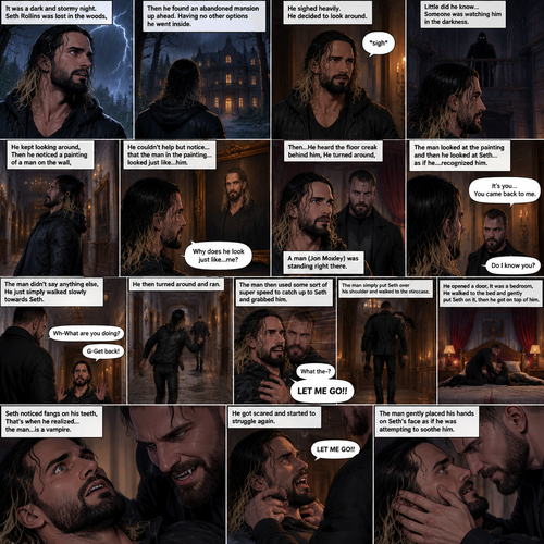 It was a dark and stormy night.Seth Rollins was lost in the woods,Then he found an abandoned mansion up ahead.Having no other options he went inside.He sighed heavily.He decided to look around,Little did he know…Someone was watching him in the darkness.He kept looking around,Then he noticed a painting of a man on the wall,He couldn’t help but notice…that the man in the painting…looked just like…him. “Why does he look just like…me?” Seth asked himself.Then…He heard the floor creak behind him,He turned around,A man (Jon Moxley) was standing right there.The man Looked at the painting and then he looked at Seth…..as if he….recognized him. “It’s you…You came back to me” The man said softly to Seth.Seth was confused. “Do I know you?” Seth asked.The man didn’t say anything else,He just simply walked slowly towards Seth.Seth got nervous and walked backwards slowly. “Wh-What are you doing?” Asked Seth. “G-Get back!” Said Seth.He then turned around and ran.The man then used some sort of super speed to catch up to Seth and grabbed him. “What the-?” Asked Seth. He struggled. “LET ME GO!!” Seth shouted.The man simply put Seth over his shoulder and walked to the staircase,Seth kept struggling…but it was no use.The man walked down the hallway,He opened a door,It was a bedroom,He walked to the bed and gently put Seth on it,then he got on top of him.The man Smiled,Seth noticed fangs on his teeth,That’s when he realized…the man…is a vampire,He got scared and started to struggle again.The man gently placed his hands on Seth’s face as if he was attempting to soothe him