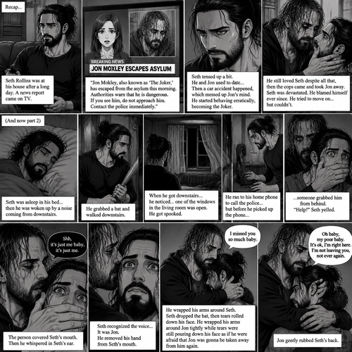 (Recap) Seth Rollins was at his house after a long day,A news report came on tv,The reporter said that Jon Moxley A.KA the Joker had escaped from the asylum that morning,Seth tensed up a bit,he and Jon used to date….then car accident happened witch messed up Jon’s mind,he started behaving erratically becoming the joker,he still loved Seth despite all that,then the cops came and took Jon away,Seth was devastated,he blamed himself ever since,he tried to move on but couldn’t. (And now part 2). Seth was asleep in his bed….then he was woken up by a noise coming from downstairs. He grabbed a bat and walked downstairs,when He got downstairs…he noticed…one of the windows in the living room was open. He got spooked. He ran to his home phone to call the police….but before he picked up the phone….someone grabbed him from behind. “Help!” Seth yelled. The person covered Seth’s mouth. Then he whispered in Seth’s ear “shh,it’s just me baby,it’s just me”. Seth recognized the voice….It was Jon. He removed his hand from Seth’s mouth. He wrapped his arms around Seth. “I missed you so much baby” Jon said Softly. Seth dropped the bat,Then tears rolled down his face. He wrapped his arms around Jon tightly while tears were still pouring down his face as if he were afraid that Jon was gonna be taken away from him again. Jon Gently rubbed Seth’s back. “Oh baby,my poor baby,It’s ok,I’m right here,I’m not leaving you,not ever again” Jon said softly
