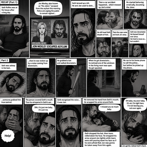 (Recap) Seth Rollins was at his house after a long day,A news report came on tv,The reporter said that Jon Moxley A.KA the Joker had escaped from the asylum that morning,Seth tensed up a bit,he and Jon used to date….then car accident happened witch messed up Jon’s mind,he started behaving erratically becoming the joker,he still loved Seth despite all that,then the cops came and took Jon away,Seth was devastated,he blamed himself ever since,he tried to move on but couldn’t. (And now part 2). Seth was asleep in his bed….then he was woken up by a noise coming from downstairs. He grabbed a bat and walked downstairs,when He got downstairs…he noticed…one of the windows in the living room was open. He got spooked. He ran to his home phone to call the police….but before he picked up the phone….someone grabbed him from behind. “Help!” Seth yelled. The person covered Seth’s mouth. Then he whispered in Seth’s ear “shh,it’s just me baby,it’s just me”. Seth recognized the voice….It was Jon. He removed his hand from Seth’s mouth. He wrapped his arms around Seth. “I missed you so much baby” Jon said Softly. Seth dropped the bat,Then tears rolled down his face. He wrapped his arms around Jon tightly while tears were still pouring down his face as if he were afraid that Jon was gonna be taken away from him again. Jon Gently rubbed Seth’s back. “Oh baby,my poor baby,It’s ok,I’m right here,I’m not leaving you,not ever again” Jon said softly. (End of part 2)